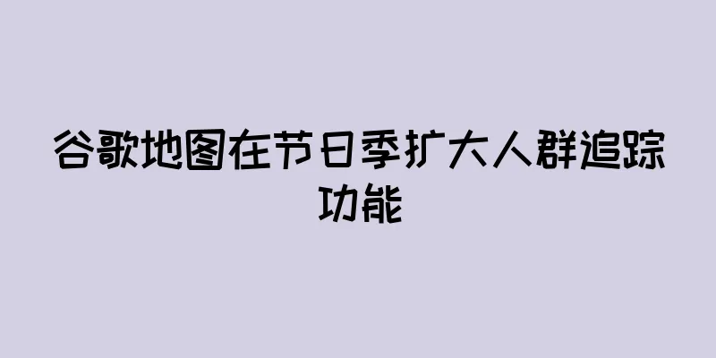 谷歌地图在节日季扩大人群追踪功能