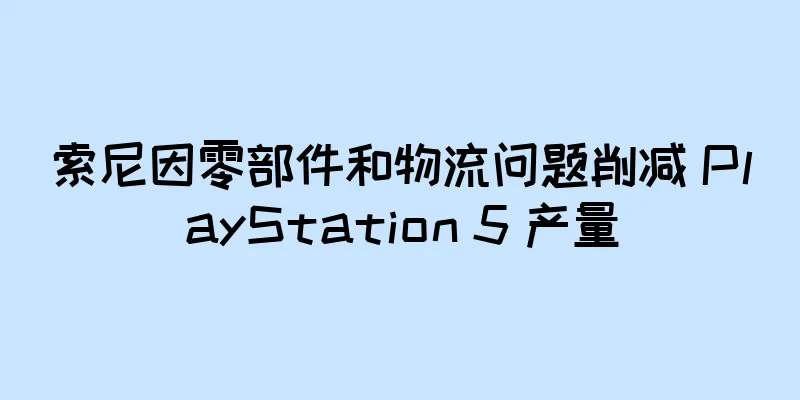 索尼因零部件和物流问题削减 PlayStation 5 产量
