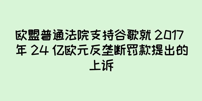 欧盟普通法院支持谷歌就 2017 年 24 亿欧元反垄断罚款提出的上诉