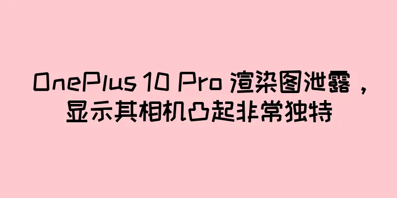 OnePlus 10 Pro 渲染图泄露，显示其相机凸起非常独特