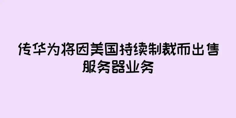传华为将因美国持续制裁而出售服务器业务