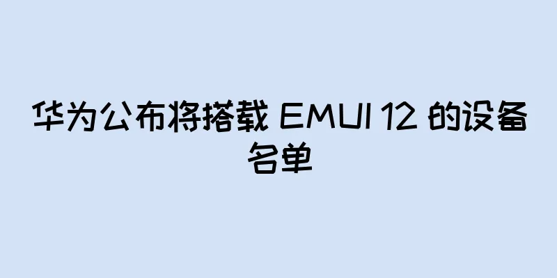 华为公布将搭载 EMUI 12 的设备名单