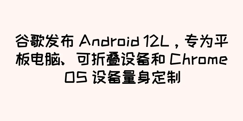 谷歌发布 Android 12L，专为平板电脑、可折叠设备和 ChromeOS 设备量身定制