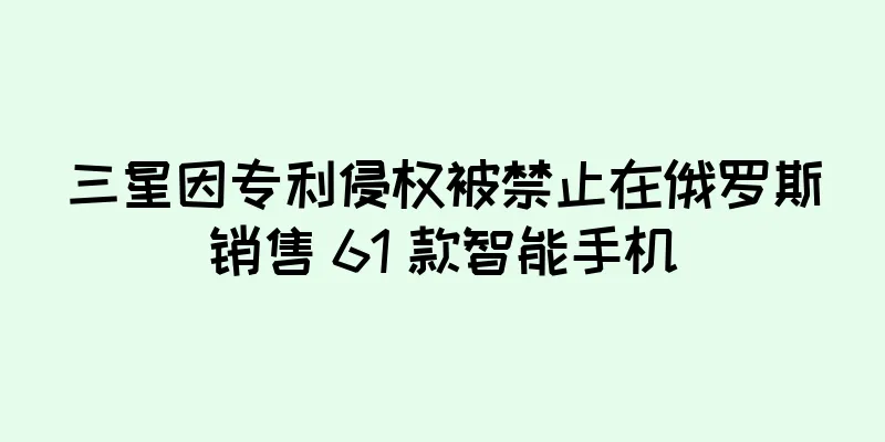 三星因专利侵权被禁止在俄罗斯销售 61 款智能手机
