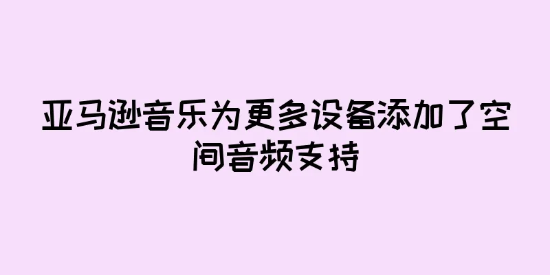 亚马逊音乐为更多设备添加了空间音频支持