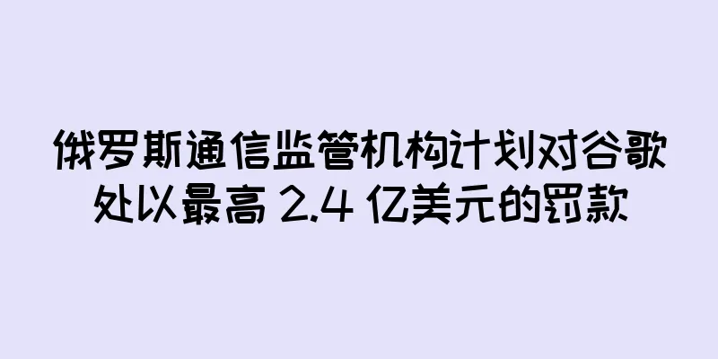 俄罗斯通信监管机构计划对谷歌处以最高 2.4 亿美元的罚款