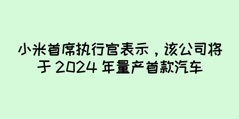小米首席执行官表示，该公司将于 2024 年量产首款汽车