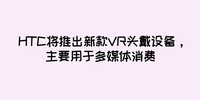 HTC将推出新款VR头戴设备，主要用于多媒体消费