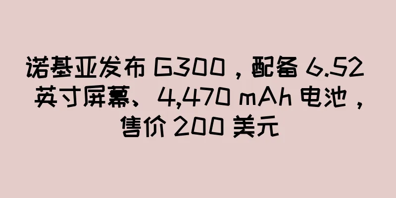 诺基亚发布 G300，配备 6.52 英寸屏幕、4,470 mAh 电池，售价 200 美元