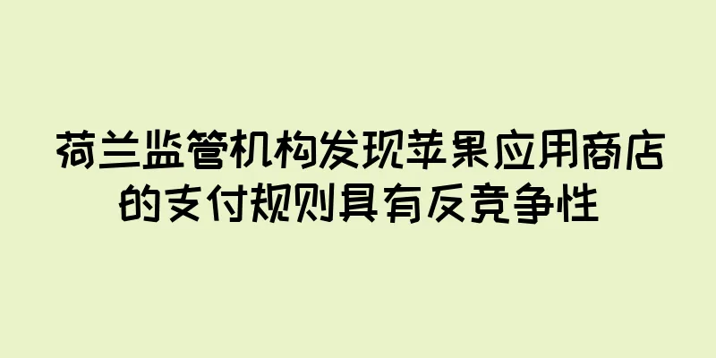 荷兰监管机构发现苹果应用商店的支付规则具有反竞争性