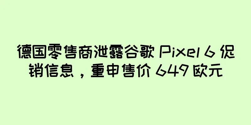 德国零售商泄露谷歌 Pixel 6 促销信息，重申售价 649 欧元
