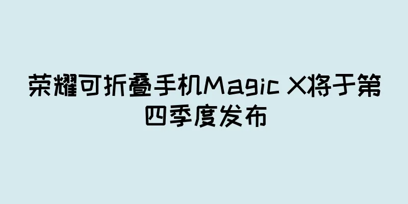 荣耀可折叠手机Magic X将于第四季度发布