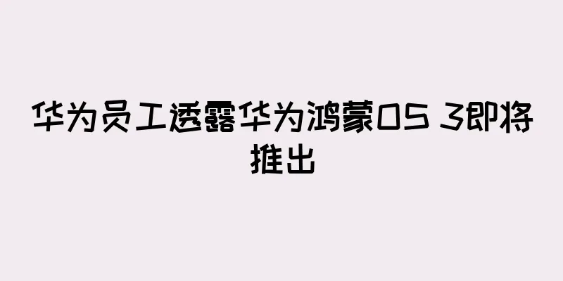 华为员工透露华为鸿蒙OS 3即将推出