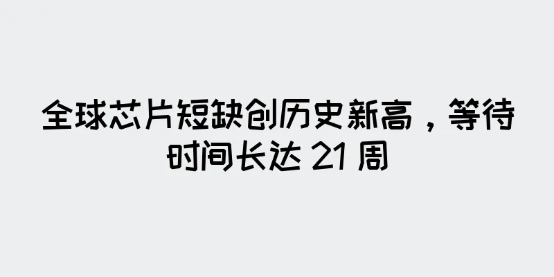 全球芯片短缺创历史新高，等待时间长达 21 周