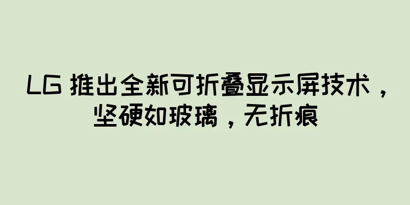 LG 推出全新可折叠显示屏技术，坚硬如玻璃，无折痕