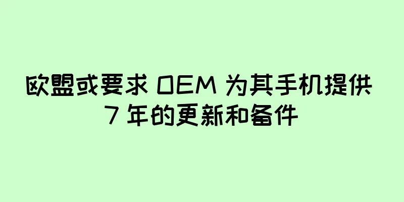 欧盟或要求 OEM 为其手机提供 7 年的更新和备件