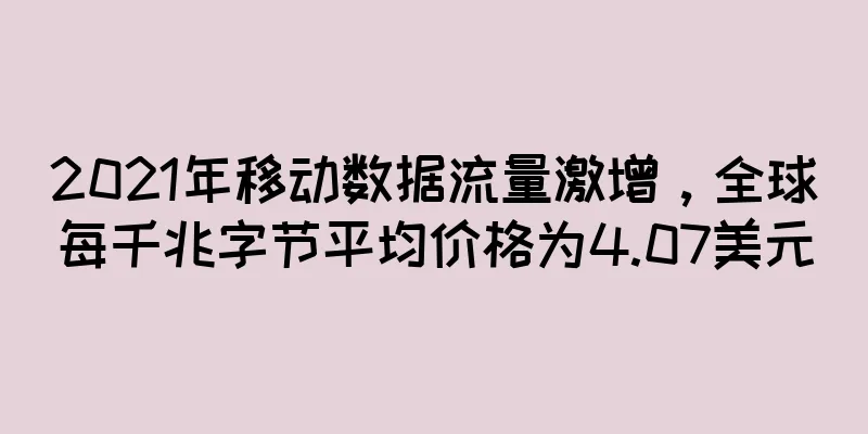 2021年移动数据流量激增，全球每千兆字节平均价格为4.07美元