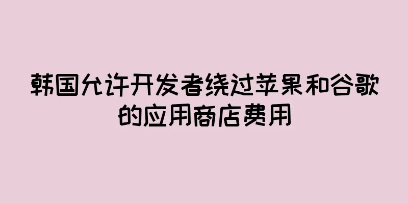 韩国允许开发者绕过苹果和谷歌的应用商店费用