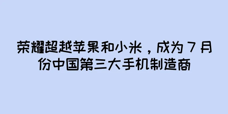 荣耀超越苹果和小米，成为 7 月份中国第三大手机制造商