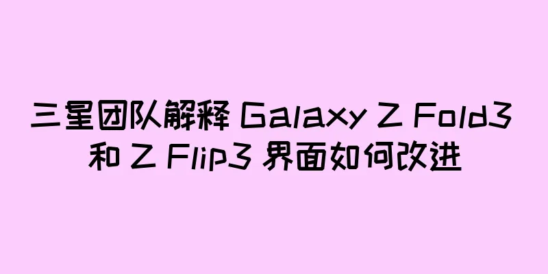 三星团队解释 Galaxy Z Fold3 和 Z Flip3 界面如何改进