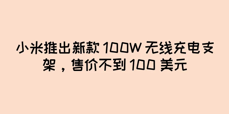 小米推出新款 100W 无线充电支架，售价不到 100 美元