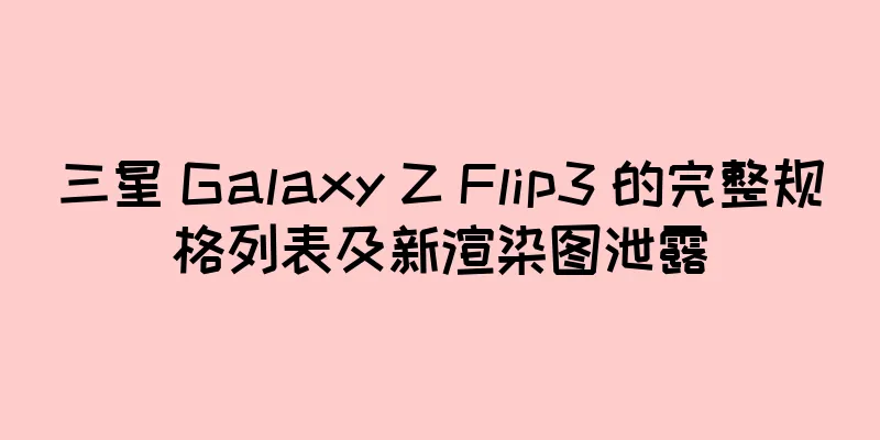 三星 Galaxy Z Flip3 的完整规格列表及新渲染图泄露