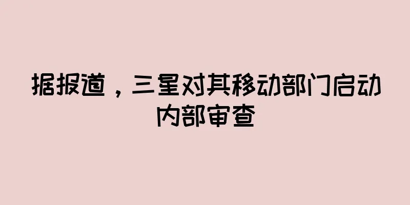 据报道，三星对其移动部门启动内部审查