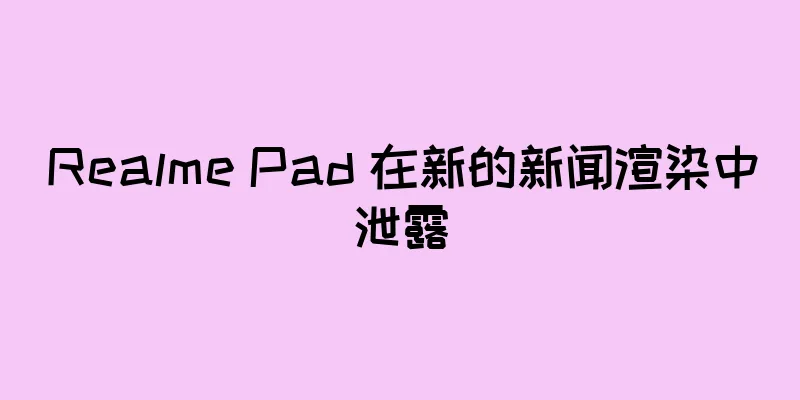 Realme Pad 在新的新闻渲染中泄露