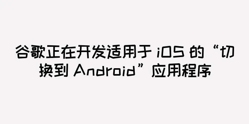 谷歌正在开发适用于 iOS 的“切换到 Android”应用程序