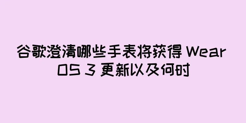 谷歌澄清哪些手表将获得 Wear OS 3 更新以及何时