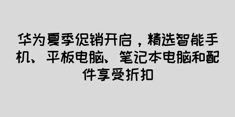 华为夏季促销开启，精选智能手机、平板电脑、笔记本电脑和配件享受折扣