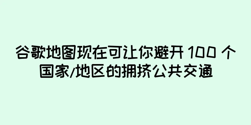 谷歌地图现在可让你避开 100 个国家/地区的拥挤公共交通