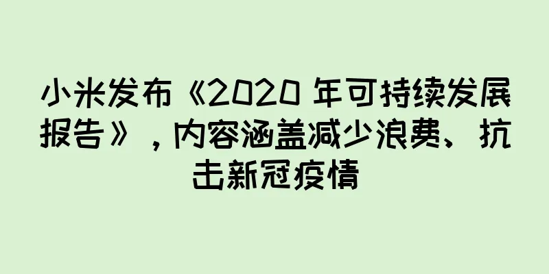 小米发布《2020 年可持续发展报告》，内容涵盖减少浪费、抗击新冠疫情