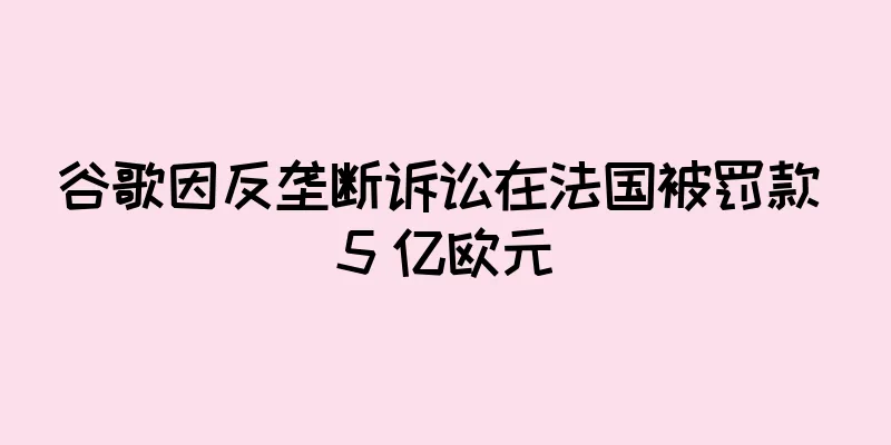 谷歌因反垄断诉讼在法国被罚款 5 亿欧元