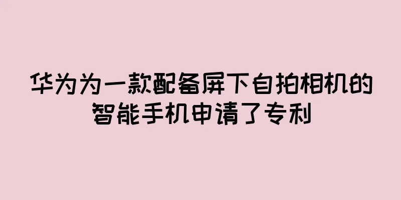 华为为一款配备屏下自拍相机的智能手机申请了专利
