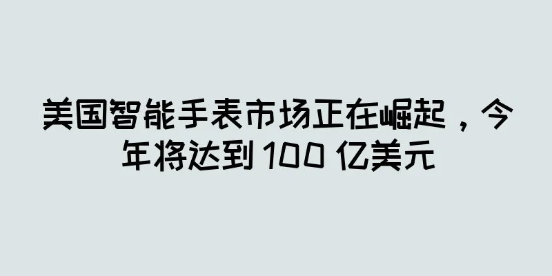美国智能手表市场正在崛起，今年将达到 100 亿美元