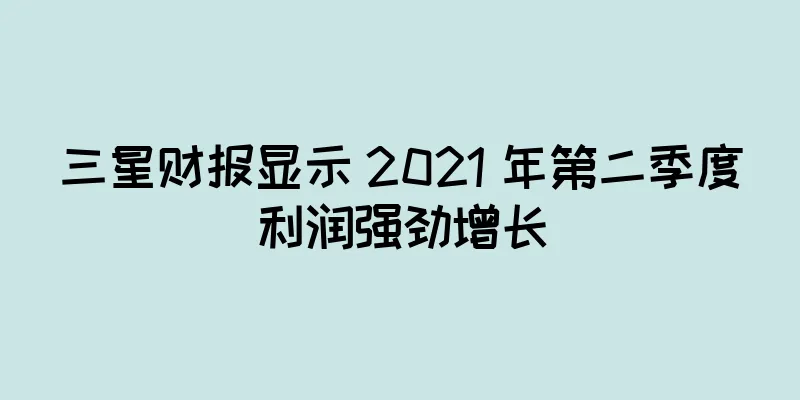 三星财报显示 2021 年第二季度利润强劲增长