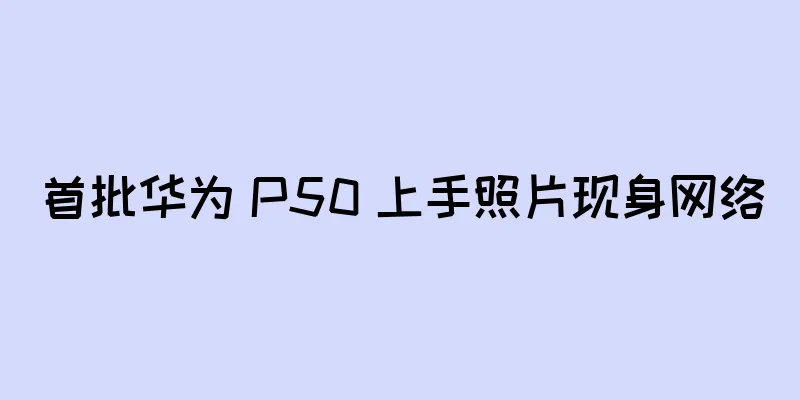 首批华为 P50 上手照片现身网络
