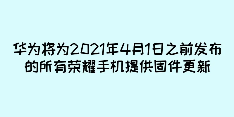 华为将为2021年4月1日之前发布的所有荣耀手机提供固件更新