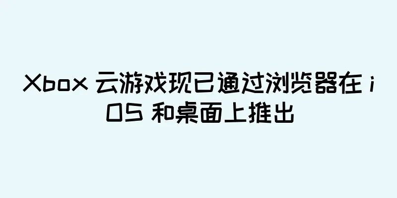 Xbox 云游戏现已通过浏览器在 iOS 和桌面上推出