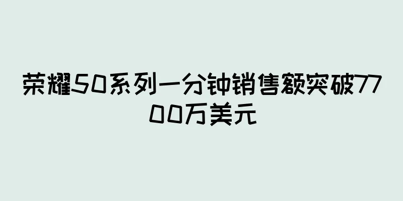 荣耀50系列一分钟销售额突破7700万美元