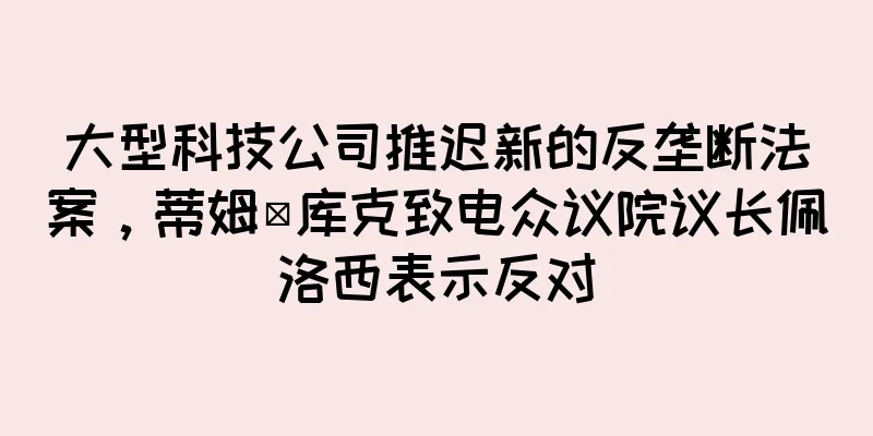 大型科技公司推迟新的反垄断法案，蒂姆·库克致电众议院议长佩洛西表示反对