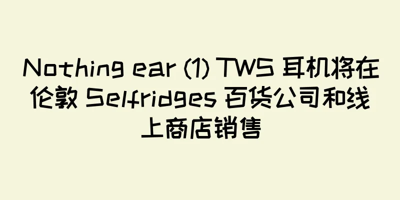 Nothing ear (1) TWS 耳机将在伦敦 Selfridges 百货公司和线上商店销售
