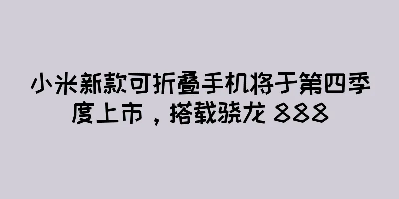小米新款可折叠手机将于第四季度上市，搭载骁龙 888