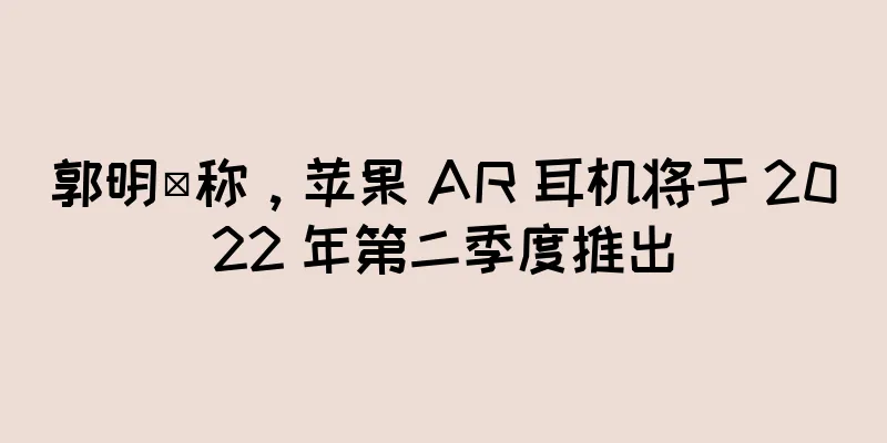 郭明錤称，苹果 AR 耳机将于 2022 年第二季度推出