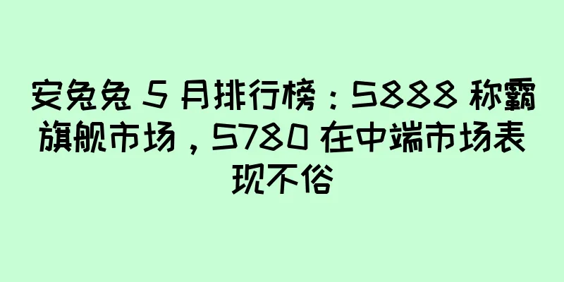 安兔兔 5 月排行榜：S888 称霸旗舰市场，S780 在中端市场表现不俗
