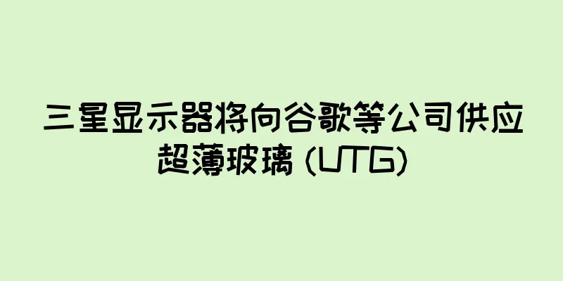 三星显示器将向谷歌等公司供应超薄玻璃 (UTG)