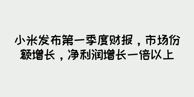 小米发布第一季度财报，市场份额增长，净利润增长一倍以上