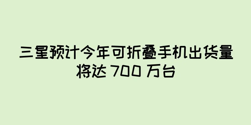 三星预计今年可折叠手机出货量将达 700 万台