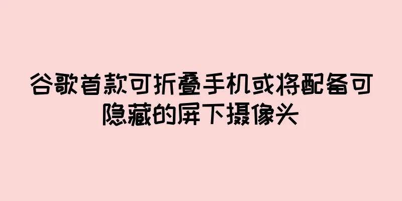 谷歌首款可折叠手机或将配备可隐藏的屏下摄像头